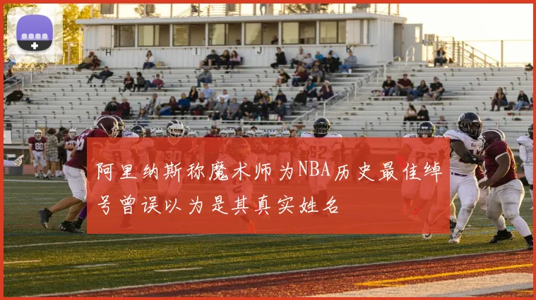 阿里纳斯称魔术师为NBA历史最佳绰号曾误以为是其真实姓名