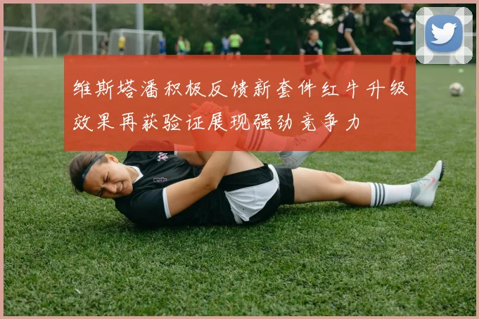 维斯塔潘积极反馈新套件红牛升级效果再获验证展现强劲竞争力