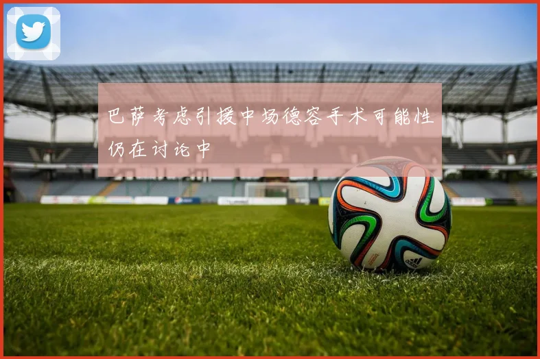巴萨考虑引援中场德容手术可能性仍在讨论中