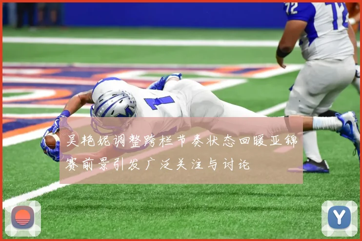 吴艳妮调整跨栏节奏状态回暖亚锦赛前景引发广泛关注与讨论